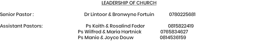 LEADERSHIP OF CHURCH Senior Pastor : Dr Lintoor & Bronwyne Fortuin 0780225681 Assistant Pastors: Ps Keith & Rosalind Feder 0815822419 Ps Wilfred & Maria Hartnick 0765834627 Ps Manie & Joyce Douw 0814536159