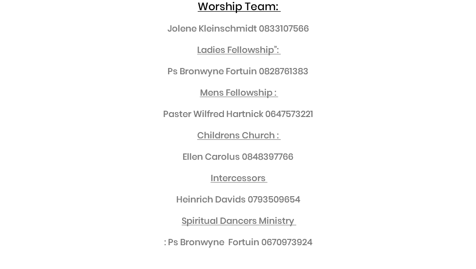 Worship Team: Jolene Kleinschmidt 0833107566 Ladies Fellowship”: Ps Bronwyne Fortuin 0828761383 Mens Fellowship : Paster Wilfred Hartnick 0647573221 Childrens Church : Ellen Carolus 0848397766 Intercessors Heinrich Davids 0793509654 Spiritual Dancers Ministry : Ps Bronwyne Fortuin 0670973924 