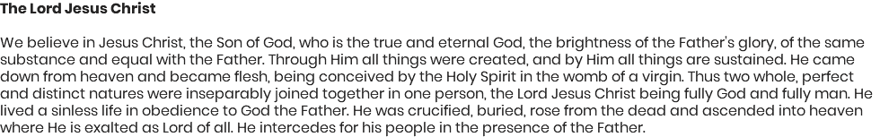 The Lord Jesus Christ We believe in Jesus Christ, the Son of God, who is the true and eternal God, the brightness of the Father’s glory, of the same substance and equal with the Father. Through Him all things were created, and by Him all things are sustained. He came down from heaven and became flesh, being conceived by the Holy Spirit in the womb of a virgin. Thus two whole, perfect and distinct natures were inseparably joined together in one person, the Lord Jesus Christ being fully God and fully man. He lived a sinless life in obedience to God the Father. He was crucified, buried, rose from the dead and ascended into heaven where He is exalted as Lord of all. He intercedes for his people in the presence of the Father.